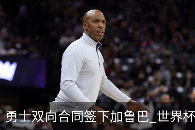勇士双向合同签下加鲁巴 世界杯场均8分4篮板