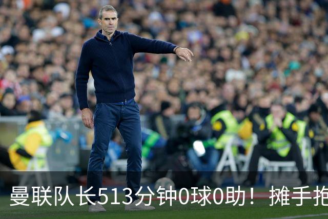 曼联队长513分钟0球0助！摊手抱怨队友 公开质疑卡里克：战术不当