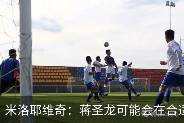 米洛耶维奇：蒋圣龙可能会在合适时机出场，阿苏埃有待医疗组判断