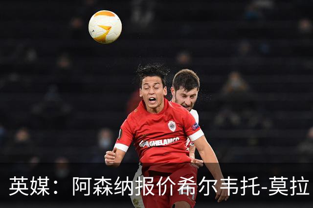 英媒：阿森纳报价希尔韦托-莫拉；阿尔瓦雷斯1月离队无望