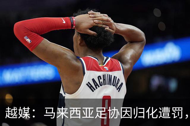 越媒：马来西亚足协因归化遭罚，却仍获亚足联最佳协会提名令人困惑