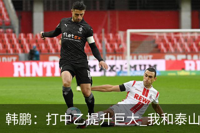 韩鹏：打中乙提升巨大 我和泰山B队球员共同成长