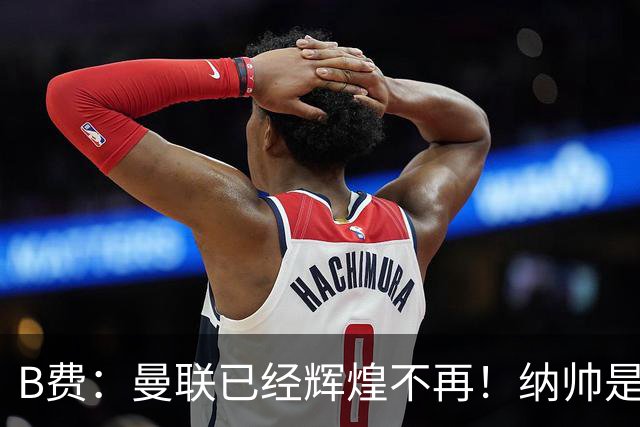 B费：曼联已经辉煌不再！纳帅是曼联换帅首选！红军不排除签莫拉